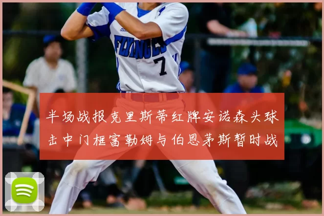 半场战报克里斯蒂红牌安诺森头球击中门框富勒姆与伯恩茅斯暂时战成平局