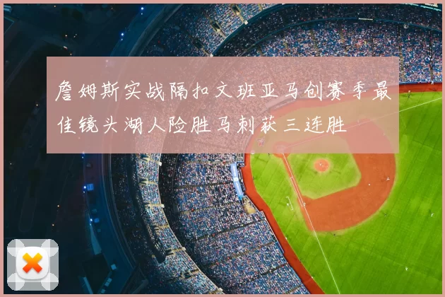 詹姆斯实战隔扣文班亚马创赛季最佳镜头湖人险胜马刺获三连胜