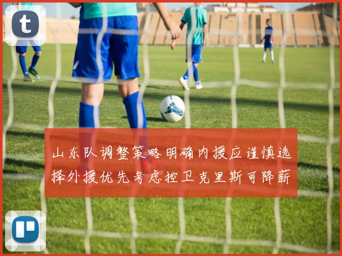 山东队调整策略明确内援应谨慎选择外援优先考虑控卫克里斯可降薪续约