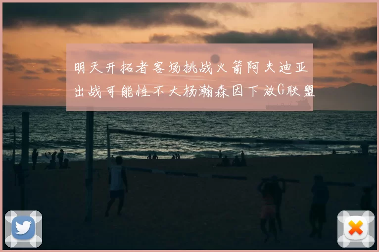 明天开拓者客场挑战火箭阿夫迪亚出战可能性不大杨瀚森因下放G联盟缺席