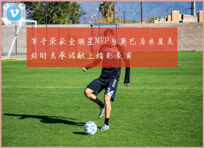 华子荣获全明星MVP与奥巴马共度美好时光承诺献上精彩表演