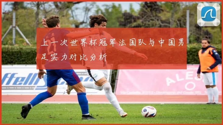 上一次世界杯冠军法国队与中国男足实力对比分析