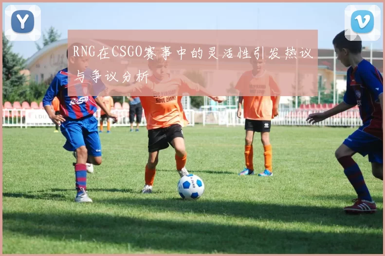 RNG在CSGO赛事中的灵活性引发热议与争议分析
