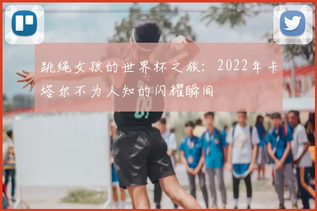 跳绳女孩的世界杯之旅:2022年卡塔尔不为人知的闪耀瞬间