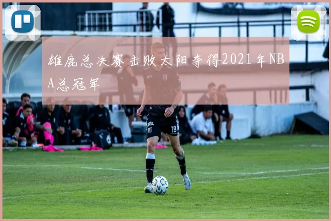 雄鹿总决赛击败太阳夺得2021年NBA总冠军