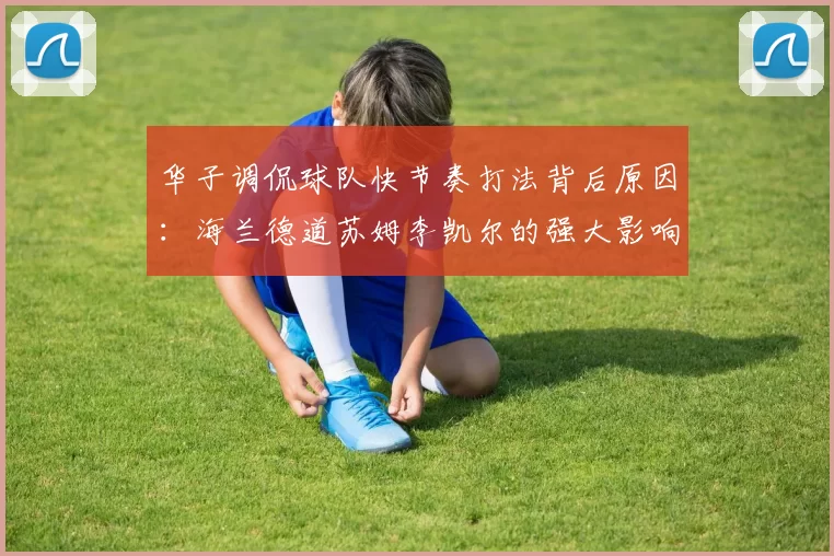 华子调侃球队快节奏打法背后原因:海兰德道苏姆李凯尔的强大影响力