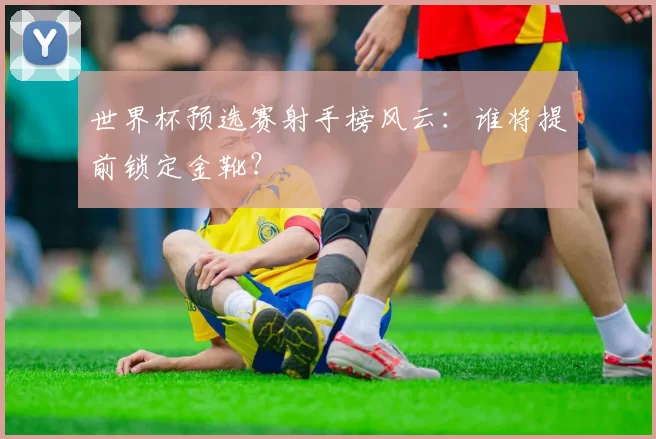 世界杯预选赛射手榜风云：谁将提前锁定金靴？