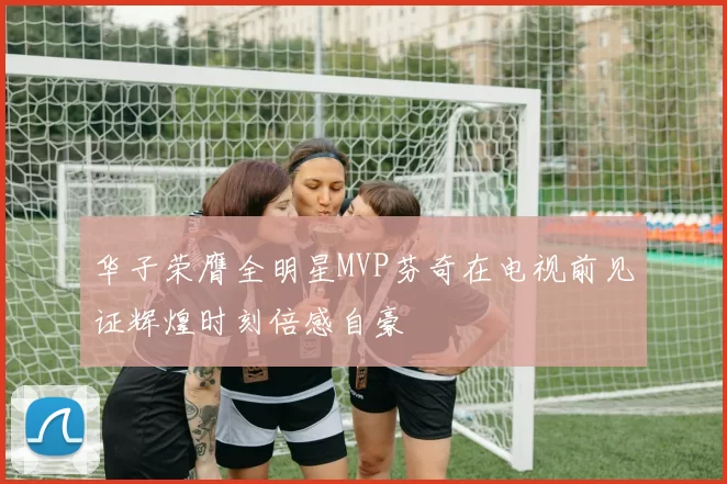 华子荣膺全明星MVP芬奇在电视前见证辉煌时刻倍感自豪