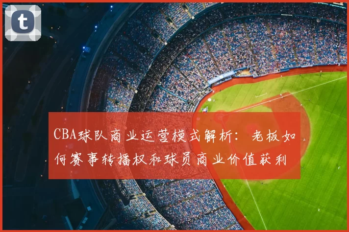 CBA球队商业运营模式解析：老板如何赛事转播权和球员商业价值获利