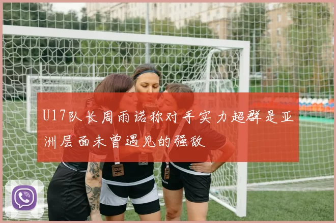 U17队长周雨诺称对手实力超群是亚洲层面未曾遇见的强敌