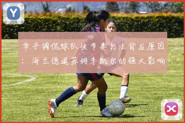 华子调侃球队快节奏打法背后原因：海兰德道苏姆李凯尔的强大影响力