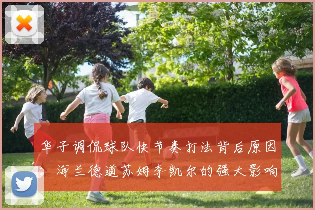 华子调侃球队快节奏打法背后原因:海兰德道苏姆李凯尔的强大影响力