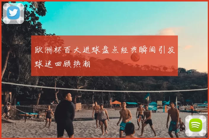 欧洲杯百大进球盘点经典瞬间引发球迷回顾热潮