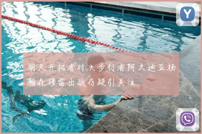 明天开拓者对决步行者阿夫迪亚杨瀚森穆雷出战存疑引关注