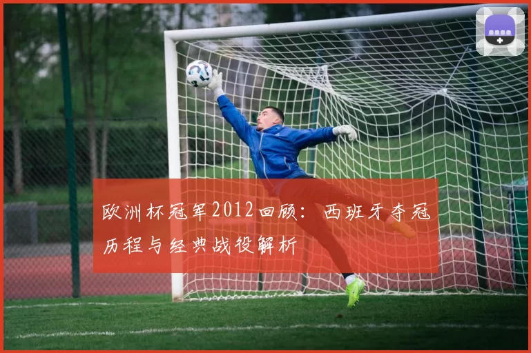 欧洲杯冠军2012回顾:西班牙夺冠历程与经典战役解析