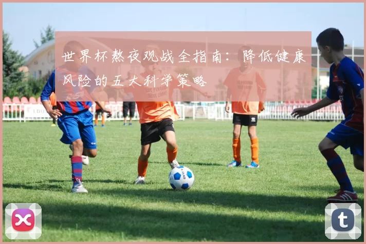 世界杯熬夜观战全指南：降低健康风险的五大科学策略