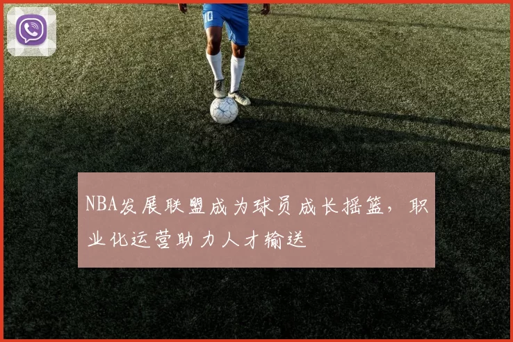 NBA发展联盟成为球员成长摇篮，职业化运营助力人才输送