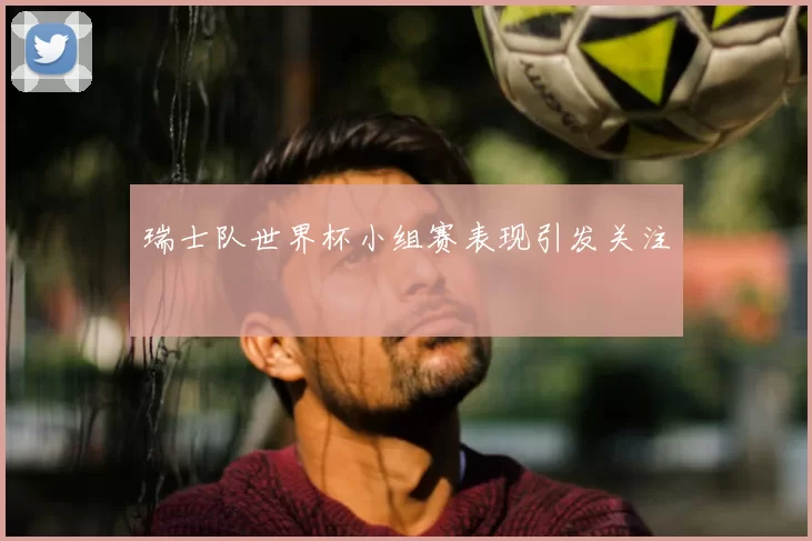 瑞士队世界杯小组赛表现引发关注