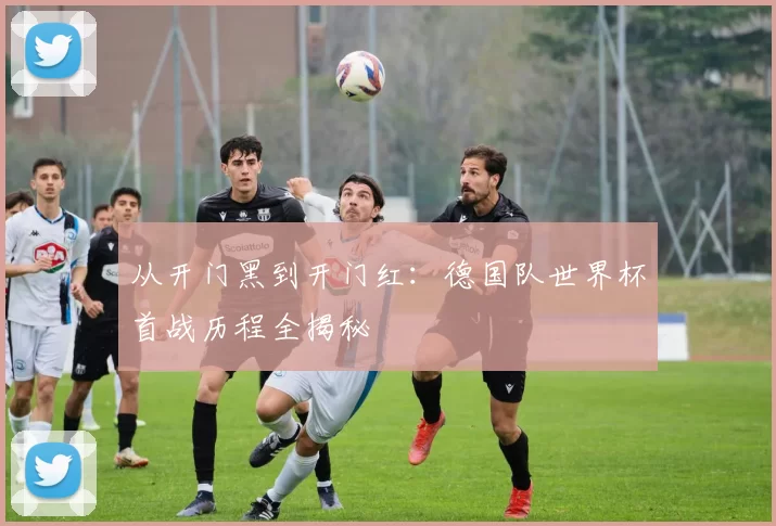 从开门黑到开门红：德国队世界杯首战历程全揭秘