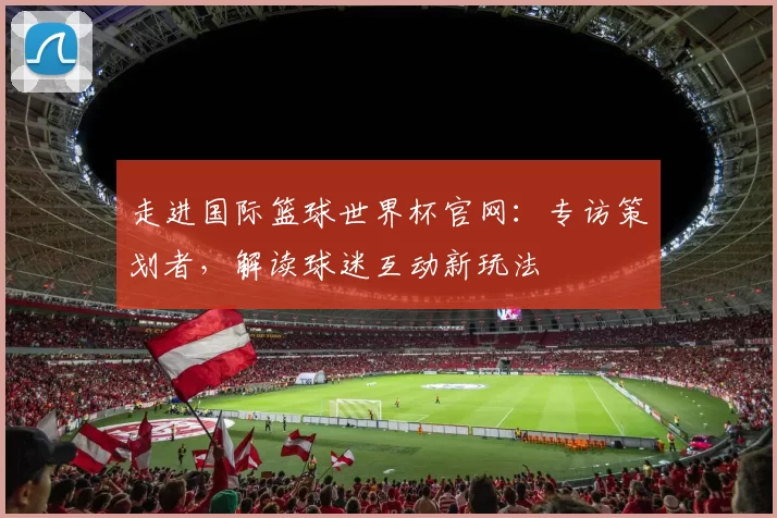 走进国际篮球世界杯官网：专访策划者，解读球迷互动新玩法